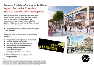 Summary Portfolio – Commercial Real Estate
Agency: Portland & Coverdale
A L & G,Schroders BFC.Development
With striking, modern architecture, stylish landscaped
spaces for social activities, brand new public art, both
open air and covered facilities, as well as new
restaurants for a more exciting evening offer,The
Lexicon will combine an exciting array of experiences in
once convenient destination.
• Developed proposition to attract independent retailers
and restaurants
Responsible for all PR and Marketing communications
including:
• Strategic communications planning & development
• Consumer and trade press relations
• Social media planning campaigns and content
• Local stakeholder and community relations
• Production of lifestyle magazines
• Hotels ad tourism strategy
• Milestone events and community relations
• Stakeholder Communications
• Worked with developers on mapping a Crisis
Management plan
 