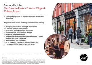 Summary Portfolio
The Portman Estate - Portman Village &
Chiltern Street
• Developed proposition to attract independent retailers and
restaurants
Responsible for all PR and Marketing communications including:
• Strategic communications planning & development
• Consumer and trade press relations
• Social media planning campaigns and content
• Local stakeholder and community relations
• Production of lifestyle magazines
• Hotels ad tourism strategy includingAndre Balazs at Chiltern
firehouse and Zetter Marylebone
• Seasonal events and StreetParty
• PR for the sale of MarbleArch House to British Land
• Working withTPE to develop corporate profile
 