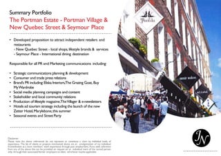 Summary Portfolio
The Portman Estate - Portman Village &
New Quebec Street & Seymour Place
• Developed proposition to attract independent retailers and
restaurants
- New Quebec Street - local shops,lifestyle brands & services
- Seymour Place - International dining destination
Responsible for all PR and Marketing communications including:
• Strategic communications planning & development
• Consumer and trade press relations
• Brand’s PR including:Eliska Interiors,The Grazing Goat, Buy
MyWardrobe
• Social media planning campaigns and content
• Stakeholder and local community relations
• Production of lifestyle magazine,TheVillager & e-newsletters
• Hotels ad tourism strategy including the launch of the new
Zetter Hotel,Marylebone,this summer
• Seasonal events and StreetParty
 
