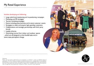 My Retail Experience
Includes developing and delivering:
• Large scale brand positioning and re-positioning campaigns
• Marketing and PR strategies
• Tourism marketing strategies
• Events including press launches and in-store customer events
• Strategies to retain and acquire high spending customers
• Collaborations and strategic partnerships with third party
brands
• Loyalty schemes
• Generating income from indoor and outdoor spaces
...which are all designed to drive footfall sales and,in
some cases,perception change.
 