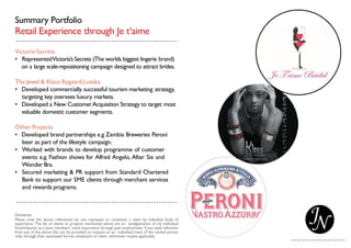 Summary Portfolio
Retail Experience through Je t‘aime
Victoria Secrets
• RepresentedVictoria’s Secrets (The worlds biggest lingerie brand)
on a large scale-repositioning campaign designed to attract brides.
The Jewel & Klaus Rygaard,Lusaka
• Developed commercially successful tourism marketing strategy,
targeting key oversees luxury markets.
• Developed a New CustomerAcquisition Strategy to target most
valuable domestic customer segments.
Other Projects
• Developed brand partnerships e.g Zambia Breweries Peroni
beer as part of the lifestyle campaign.
• Worked with brands to develop programme of customer
events e.g. Fashion shows for Alfred Angelo, After Six and
Wonder Bra.
• Secured marketing & PR support from Standard Chartered
Bank to support our SME clients through merchant services
and rewards programs.
Disclaimer:
Please note the above referenced do not represent or constitute a claim by individual body of
experience. The list of clients or projects mentioned above are an amalgamation of my individual
Kcontribution as a team members’ work experience through past employment. If you seek reference
from any of the above this can be provided on request on an individual merit of the named person
only; through their associated former employers or client whichever maybe applicable.
 