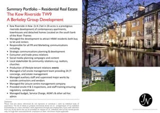 Summary Portfolio – Residential Real Estate
The Kew Riverside TW9
A Berkeley Group Development
• Kew Riverside in Kew (U.K.) Set in 26 acres is a prestigious
riverside development of contemporary apartments,
townhouses and detached homes Located on the south bank
of the River Thames
• Managed the development to attract HNWI residents both buy
to let and renters
• Responsible for all PR and Marketing communications
including:
• Strategic communications planning & development
• Consumer and trade press relations
• Social media planning campaigns and content
• Local stakeholder & community relations e.g. realtors,
churches
• Production of lifestyle tenant relations events
• Managed a full onsite management team providing 24 /7
concierge, and estate management
• Managed auxiliary staff and supervised major works by
outside contractors and vendors
• Managed the Leisure centre management company
• Provided onsite H & S inspections, and staff training ensuring
regulatory compliance
• Managed budget, Service Charge, AGM’s & other ad-hoc
admin
 
