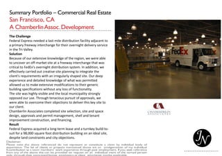 Summary Portfolio – Commercial Real Estate
San Francisco, CA
A ChamberlinAssoc.Development
The Challenge
Federal Express needed a last-mile distribution facility adjacent to
a primary freeway interchange for their overnight delivery service
in the Tri-Valley.
Solution
Because of our extensive knowledge of the region, we were able
to uncover an off-market site at a freeway interchange that was
critical to FedEx's overnight distribution system. In addition, we
effectively carried out creative site planning to integrate the
client's requirements with an irregularly shaped site. Our deep
experience and detailed knowledge of what was permitted
allowed us to make extensive modifications to their generic
building specifications without any loss of functionality.
The site was highly visible and the local municipality strongly
opposed our use. Through tenacious pursuit of approvals, we
were able to overcome their objections to deliver this key site to
our client.
Chamberlin Associates completed site selection, site and space
design, approvals and permit management, shell and tenant
improvement construction, and financing.
Result
Federal Express acquired a long-term lease and a turnkey build-to-
suit for a 98,000 square foot distribution building on an ideal site,
despite land constraints and city objections.
 