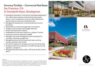 Summary Portfolio – Commercial Real Estate
San Francisco, CA
A ChamberlinAssoc.Development
• Chamberlin Associates is a full-service real estate development
firm. Which owns and lease multi-tenant business parks.
Arbour is set in the Bay Area’s most sort after leafy Central
Business District and home to Chamberlin HQ.
• Managed the deelopement to attract professional service
businesses
• Responsible for rental and charge-back reconciliation
• Strategic communications planningg & execution
• Vendor and trade admin relations
• Sstakeholder & community relations e.g. Brokers / tenants
• Production of tenant appreciation events
• Managed a full onsite management team providing 24 /7
concierge, and estate management
• Managed auxiliary staff and supervised major works by
outside contractors and vendors
• On call first response for emergency services (Fire & Security)
• Provided onsite H & S inspections, and staff training ensuring
regulatory compliance
• Managed stock flows, Work orders, CSR events & other ad-hoc
admin
 