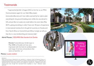 Testimonials
“I approached Jennifer inAugust 2016 to hire her as our PR &
Communications agent for our EdenVillas project
(www.edenvillas.net),and I was really surprised by her style to plan
everything for the ground breaking event whilst she was abroad in
UK,and just flew to Lusaka one week before the event date (May
2017), getting everything in order.I have over 30 years of experience
in international markets,form the gulf oil countries,to Canada,and
from NorthAfrica to Central & SouthAfrica;I simply can tell you
that she is a very hardworking and visionary lady.”
Ashraf Moussa | CEO,IMEX Elite Standard Ltd.Zambia
Events:“I attended your bridal expo in
May 2008 at Arcades and was very
impressed with the level of professionalism
and range of services and products that
were on hand for us”
Monica | Lusaka resident
Disclaimer:
Please note the above referenced do not represent or constitute a claim by Keystone Group as a
corporate body experience. The list of clients or projects mentioned above are an amalgamation of
individual Keystone Group team members’ work experience through past employment. If you seek
reference from any of the above this can be provided on request on an individual merit of the
named person only; through their associated former employers or client whichever maybe
applicable.
 