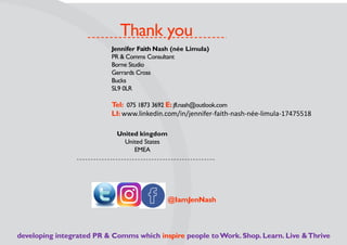 Thank you
Jennifer Faith Nash (née Limula)
PR & Comms Consultant
Borne Studio
Gerrards Cross
Bucks
SL9 0LR
Tel: 075 1873 3692 E: jfl.nash@outlook.com
LI: www.linkedin.com/in/jennifer-faith-nash-née-limula-17475518
United kingdom
United States
EMEA
developing integrated PR & Comms which inspire people toWork. Shop. Learn. Live &Thrive
@IamJenNash
 