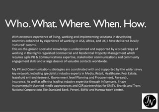 Who.What. Where. When. How.
With extensive experience of living, working and implementing solutions in developing
countries enhanced by experience of working in USA, Africa, and UK, I have delivered locally
‘cultured’ comms.
This on-the-ground specialist knowledge is underpinned and supported by a broad range of
working in the highly regulated Commercial and Residential Property Management which
requires agile PR & Communications expertise, stakeholder communications and community
engagement skills and a large dossier of valuable contacts worldwide.
My PR and Communications strategies are coordinated with and supported by the wider savvy
key network, including specialists industry experts in Media, Retail, Healthcare, Real Estate,
leasehold enfranchisement, Government level Planning and Procurement, Research,
Insurance. As well as offering leading industry expertise through influencers. I have
instrumentally planned media appearances and CSR partnerships for SME’s, Brands and Trans
National Corporations like Standard Bank, Peroni, BMW and Harrow town centre.
 