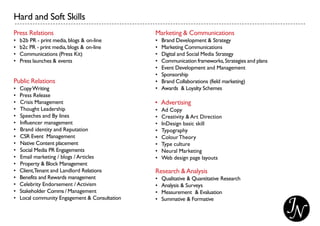 Hard and Soft Skills
Press Relations
• b2b PR - print media, blogs & on-line
• b2c PR - print media, blogs & on-line
• Communications (Press Kit)
• Press launches & events
Public Relations
• CopyWriting
• Press Release
• Crisis Management
• Thought Leadership
• Speeches and By lines
• Influencer management
• Brand identity and Reputation
• CSR Event Management
• Native Content placement
• Social Media PR Engagements
• Email marketing / blogs / Articles
• Property & Block Management
• Client,Tenant and Landlord Relations
• Benefits and Rewards management
• Celebrity Endorsement / Activism
• Stakeholder Comms / Management
• Local community Engagement & Consultation
Marketing & Communications
• Brand Development & Strategy
• Marketing Communications
• Digital and Social Media Strategy
• Communication frameworks,Strategies and plans
• Event Development and Management
• Sponsorship
• Brand Collaborations (field marketing)
• Awards & Loyalty Schemes
• Advertising
• Ad Copy
• Creativity & Art Direction
• InDesign basic skill
• Typography
• ColourTheory
• Type culture
• Neural Marketing
• Web design page layouts
Research &Analysis
• Qualitative & Quantitative Research
• Analysis & Surveys
• Measurement & Evaluation
• Summative & Formative
 