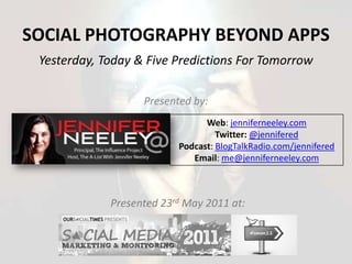 Social Photography Beyond Apps Yesterday, Today & Five Predictions For Tomorrow Presented by: Web: jenniferneeley.com Twitter: @jennifered Podcast: BlogTalkRadio.com/jennifered Email: me@jenniferneeley.com Presented 23rd May 2011 at: 