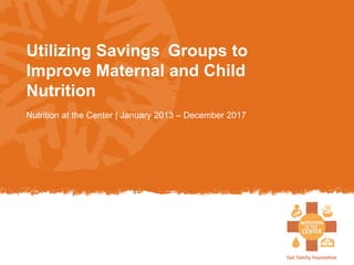 Utilizing Savings Groups to
Improve Maternal and Child
Nutrition
Nutrition at the Center | January 2013 – December 2017
 