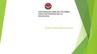 UNIVERSIDAD LIBRE DE COLOMBIA 
FACULTAD CIENCIAS DE LA 
EDUCACION 
Jennifer Paola Valderrama toro 
 