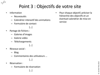 Point 3 : Objectifs de votre site

•

•

•

Information
– Nouveautés
– Calendrier interactif des animations
– Formulaire de contact
*…+
Partage de fichiers :
– Galeries d’images
– Galerie vidéo
– Téléchargements
*…+
Réseaux social :
– Blog
– Commentaires des utilisateurs …
*…+
Réservation :
– Formulaire de réservation
*…+

•

Pour chaque objectif, préciser la
hiérarchie des objectifs et un
éventuel calendrier de mise en
service

© Jennifer Pône 2013

•

 