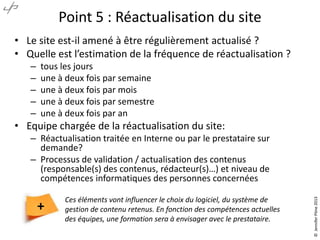 Point 5 : Réactualisation du site
• Le site est-il amené à être régulièrement actualisé ?
• Quelle est l’estimation de la fréquence de réactualisation ?
–
–
–
–
–

tous les jours
une à deux fois par semaine
une à deux fois par mois
une à deux fois par semestre
une à deux fois par an

• Equipe chargée de la réactualisation du site:

+

Ces éléments vont influencer le choix du logiciel, du système de
gestion de contenu retenus. En fonction des compétences actuelles
des équipes, une formation sera à envisager avec le prestataire.

© Jennifer Pône 2013

– Réactualisation traitée en Interne ou par le prestataire sur
demande?
– Processus de validation / actualisation des contenus
(responsable(s) des contenus, rédacteur(s)…) et niveau de
compétences informatiques des personnes concernées

 