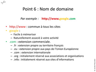 Point 6 : Nom de domaine
Par exemple : http://www.google.com
• http://www : commun à tous les sites
• google :
– Facile à mémoriser
– Naturellement associé à votre activité
–
–
–
–
–

.fr : extension propre au territoire français
.eu : extension propre aux pays de l’Union Européenne
.com : extension internationale
.org : initialement réservé aux associations et organisations
.info : initialement réservé aux sites d’informations

© Jennifer Pône 2013

• .com : extension commerciale.

 
