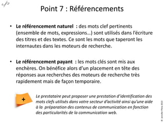Point 7 : Référencements
• Le référencement naturel : des mots clef pertinents
(ensemble de mots, expressions…) sont utilisés dans l’écriture
des titres et des textes. Ce sont les mots que taperont les
internautes dans les moteurs de recherche.

+

Le prestataire peut proposer une prestation d’identification des
mots clefs utilisés dans votre secteur d’activité ainsi qu’une aide
à la préparation des contenus de communication en fonction
des particularités de la communication web.

© Jennifer Pône 2013

• Le référencement payant : les mots clés sont mis aux
enchères. On bénéfice alors d’un placement en tête des
réponses aux recherches des moteurs de recherche très
rapidement mais de façon temporaire.

 