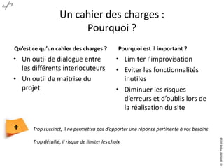 Un cahier des charges :
Pourquoi ?
Qu’est ce qu’un cahier des charges ?

• Un outil de dialogue entre
les différents interlocuteurs
• Un outil de maitrise du
projet

• Limiter l’improvisation
• Eviter les fonctionnalités
inutiles
• Diminuer les risques
d’erreurs et d’oublis lors de
la réalisation du site

Trop succinct, il ne permettra pas d’apporter une réponse pertinente à vos besoins
Trop détaillé, il risque de limiter les choix

© Jennifer Pône 2013

+

Pourquoi est il important ?

 