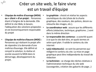 Créer un site web, le faire vivre
est un travail d’équipe
•

L’équipe de maître d’ouvrage (MOA) •
ou « client » d’un projet : Personnes
étant à l’origine de la demande. Elle
définit le site Web, le besoin,
l’adéquation des solutions proposées •
et est économiquement responsable
du projet
•

•

L’équipe de maîtrise d’œuvre (MOE) :
Personnes qui réalisent le projet afin
de répondre à la demande d’une
maîtrise d’ouvrage. Elle définit et
•
conçoit la solution, la réalise et
assiste souvent la MOA dans le
démarrage, développement du
projet.
•

Le graphiste : choisit et réalise les aspects
cosmétiques du site (choix de la charte
graphique, des couleurs, des polices, dessin ou
retouche des images, etc.).
Le coordinateur web : assure que les différents
efforts (rédaction, technique, graphisme...) vont
dans la même direction
Le responsable des contenus : a autorité quant
à ce que le site doit dire, en quels termes et
selon quel plan. Il valide le contenu du site
internet
Le(s) rédacteur(s) : ce sont les personnes qui
rédigent le contenu du site. La mise en page
graphique peut être indépendante du travail de
rédaction
Le technicien : se charge des tâches relatives à
l’administration technique du site web
(sauvegardes, création des gabarits de page…)

 
