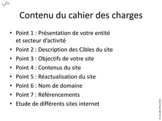 • Point 1 : Présentation de votre entité
et secteur d’activité
• Point 2 : Description des Cibles du site
• Point 3 : Objectifs de votre site
• Point 4 : Contenus du site
• Point 5 : Réactualisation du site
• Point 6 : Nom de domaine
• Point 7 : Référencements
• Etude de différents sites internet

© Jennifer Pône 2013

Contenu du cahier des charges

 