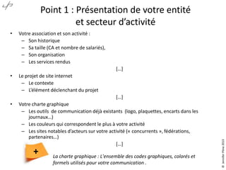 Point 1 : Présentation de votre entité
et secteur d’activité
•

Votre association et son activité :
– Son historique
– Sa taille (CA et nombre de salariés),
– Son organisation
– Les services rendus
*…+

•

Le projet de site internet
– Le contexte
– L’élément déclenchant du projet

•

Votre charte graphique
– Les outils de communication déjà existants (logo, plaquettes, encarts dans les
journaux…)
– Les couleurs qui correspondent le plus à votre activité
– Les sites notables d’acteurs sur votre activité (« concurrents », fédérations,
partenaires…)
*…+

+

La charte graphique : L'ensemble des codes graphiques, colorés et
formels utilisés pour votre communication .

© Jennifer Pône 2013

*…+

 