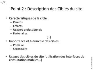 Point 2 : Description des Cibles du site
• Caractéristiques de la cible :
–
–
–
–

Parents
Enfants
Usagers professionnels
Partenaires
*…+

• Importance et hiérarchie des cibles:

• Usages des cibles du site (utilisation des interfaces de
consultation mobiles…)

© Jennifer Pône 2013

– Primaire
– Secondaire

 
