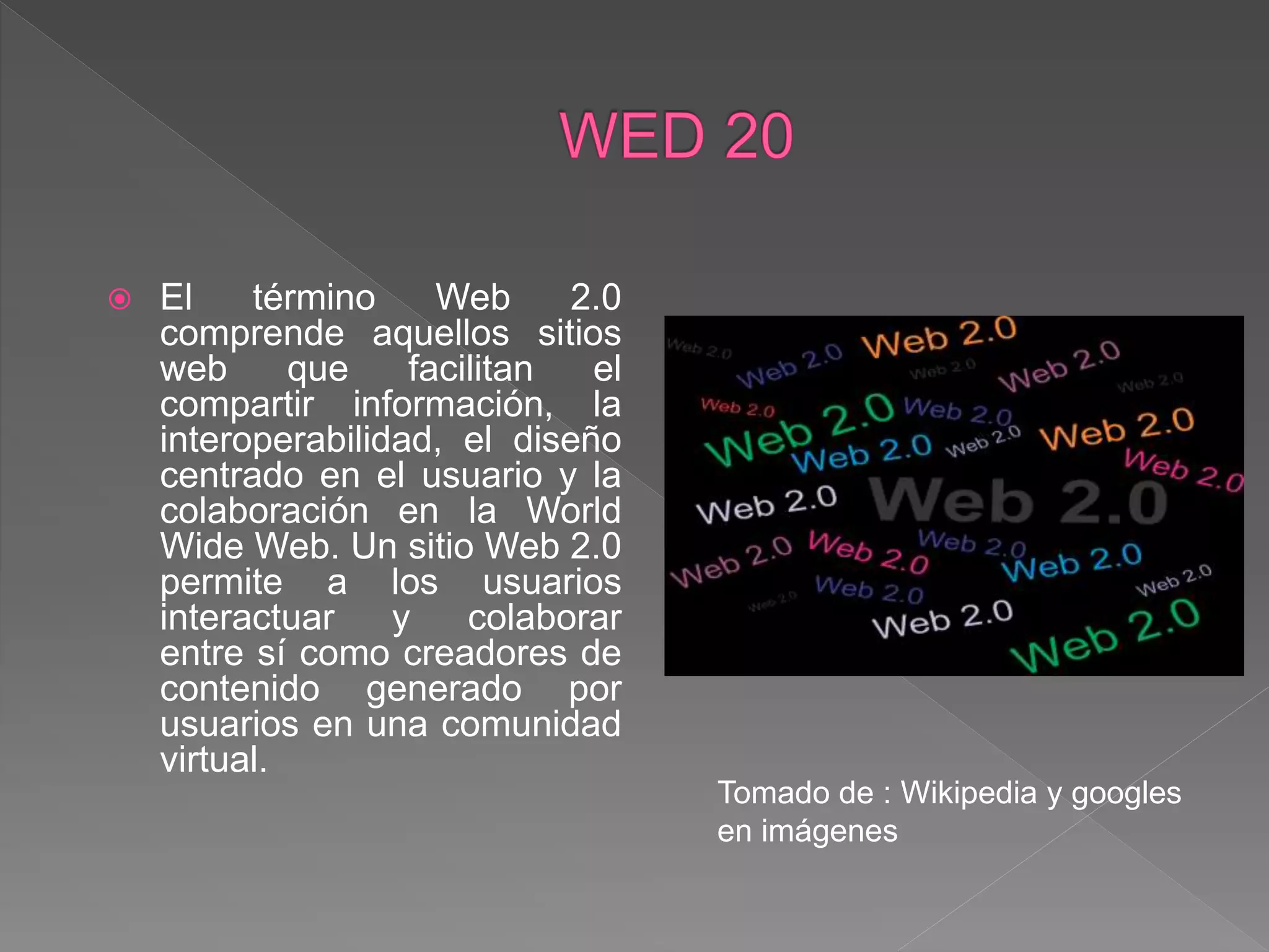  El término Web 2.0
comprende aquellos sitios
web que facilitan el
compartir información, la
interoperabilidad, el diseño
centrado en el usuario y la
colaboración en la World
Wide Web. Un sitio Web 2.0
permite a los usuarios
interactuar y colaborar
entre sí como creadores de
contenido generado por
usuarios en una comunidad
virtual.
Tomado de : Wikipedia y googles
en imágenes
 