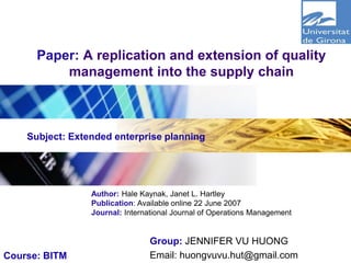 Logo
Paper: A replication and extension of quality
management into the supply chain
Group: JENNIFER VU HUONG
Email: huongvuvu.hut@gmail.com
Author: Hale Kaynak, Janet L. Hartley
Publication: Available online 22 June 2007
Journal: International Journal of Operations Management
Subject: Extended enterprise planning
Course: BITM
 