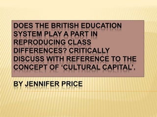 DOES THE BRITISH EDUCATION
SYSTEM PLAY A PART IN
REPRODUCING CLASS
DIFFERENCES? CRITICALLY
DISCUSS WITH REFERENCE TO THE
CONCEPT OF ‘CULTURAL CAPITAL’.
BY JENNIFER PRICE
 