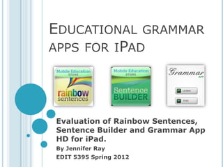 EDUCATIONAL GRAMMAR
APPS FOR IPAD




Evaluation of Rainbow Sentences,
Sentence Builder and Grammar App
HD for iPad.
By Jennifer Ray
EDIT 5395 Spring 2012
 