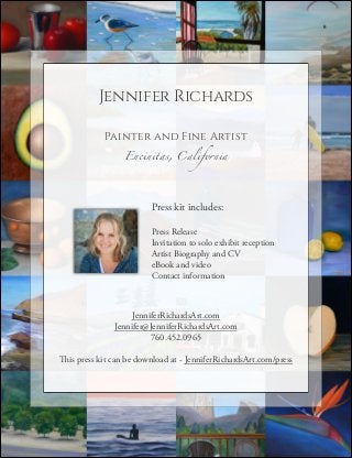Jennifer Richards
!

Painter and Fine Artist
Encinitas, California

Press kit includes:
!

Press Release
Invitation to solo exhibit reception
Artist Biography and CV
eBook and video
Contact information

JenniferRichardsArt.com 
Jennifer@JenniferRichardsArt.com
760.452.0965
!

This press kit can be download at - JenniferRichardsArt.com/press

 