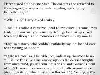 Harry stared at the stone basin. The contents had returned to
their original, silvery white state, swirling and rippling
beneath his gaze.
“ What is it?” Harry asked shakily.
“This? It is called a Pensieve,” said Dumbledore. “ I sometimes
find, and I am sure you know the feeling, that I simply have
too many thoughts and memories crammed into my mind.”
“Err,” said Harry who couldn’t truthfully say that he had ever
felt anything of the sort.
“At these times” said Dumbledore, indicating the stone basin,
“ I use the Penseive. One simply siphons the excess thoughts
from one’s mind, pours them into a basin, and examines them
at one’s leisure. It becomes easier to spot patterns and links,
you understand, when they are in this form.’ ( Rowling, 2000)

 