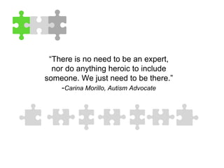 “There is no need to be an expert,
nor do anything heroic to include
someone. We just need to be there.”
-Carina Morillo, Autism Advocate
 