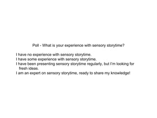Poll - What is your experience with sensory storytime?
I have no experience with sensory storytime.
I have some experience with sensory storytime.
I have been presenting sensory storytime regularly, but I’m looking for
fresh ideas.
I am an expert on sensory storytime, ready to share my knowledge!
 