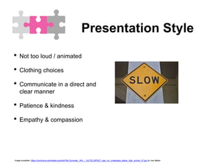 Presentation Style
• Not too loud / animated
• Clothing choices
• Communicate in a direct and
clear manner
• Patience & kindness
• Empathy & compassion
Image available: https://commons.wikimedia.org/wiki/File:Concrete,_WA_-_%27SLOW%27_sign_on_underpass_below_high_school_01.jpg by Joe Mabel
 