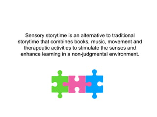 Sensory storytime is an alternative to traditional
storytime that combines books, music, movement and
therapeutic activities to stimulate the senses and
enhance learning in a non-judgmental environment.
 