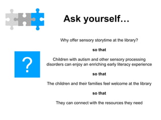 Ask yourself…
Why offer sensory storytime at the library?
so that
Children with autism and other sensory processing
disorders can enjoy an enriching early literacy experience
so that
The children and their families feel welcome at the library
so that
They can connect with the resources they need
?
 