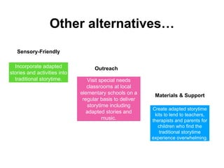 Other alternatives…
Incorporate adapted
stories and activities into
traditional storytime. Visit special needs
classrooms at local
elementary schools on a
regular basis to deliver
storytime including
adapted stories and
music.
Create adapted storytime
kits to lend to teachers,
therapists and parents for
children who find the
traditional storytime
experience overwhelming.
Sensory-Friendly
Outreach
Materials & Support
 