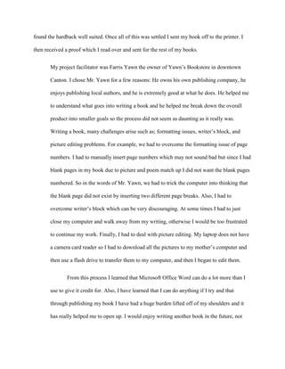 found the hardback well suited. Once all of this was settled I sent my book off to the printer. I

then received a proof which I read over and sent for the rest of my books.


       My project facilitator was Farris Yawn the owner of Yawn’s Bookstore in downtown

       Canton. I chose Mr. Yawn for a few reasons: He owns his own publishing company, he

       enjoys publishing local authors, and he is extremely good at what he does. He helped me

       to understand what goes into writing a book and he helped me break down the overall

       product into smaller goals so the process did not seem as daunting as it really was.

       Writing a book, many challenges arise such as; formatting issues, writer’s block, and

       picture editing problems. For example, we had to overcome the formatting issue of page

       numbers. I had to manually insert page numbers which may not sound bad but since I had

       blank pages in my book due to picture and poem match up I did not want the blank pages

       numbered. So in the words of Mr. Yawn, we had to trick the computer into thinking that

       the blank page did not exist by inserting two different page breaks. Also, I had to

       overcome writer’s block which can be very discouraging. At some times I had to just

       close my computer and walk away from my writing, otherwise I would be too frustrated

       to continue my work. Finally, I had to deal with picture editing. My laptop does not have

       a camera card reader so I had to download all the pictures to my mother’s computer and

       then use a flash drive to transfer them to my computer, and then I began to edit them.


               From this process I learned that Microsoft Office Word can do a lot more than I

       use to give it credit for. Also, I have learned that I can do anything if I try and that

       through publishing my book I have had a huge burden lifted off of my shoulders and it

       has really helped me to open up. I would enjoy writing another book in the future, not
 