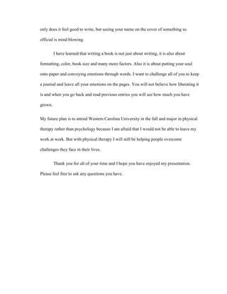 only does it feel good to write, but seeing your name on the cover of something so

official is mind blowing.


         I have learned that writing a book is not just about writing, it is also about

formatting, color, book size and many more factors. Also it is about putting your soul

onto paper and conveying emotions through words. I want to challenge all of you to keep

a journal and leave all your emotions on the pages. You will not believe how liberating it

is and when you go back and read previous entries you will see how much you have

grown.


My future plan is to attend Western Carolina University in the fall and major in physical

therapy rather than psychology because I am afraid that I would not be able to leave my

work at work. But with physical therapy I will still be helping people overcome

challenges they face in their lives.


         Thank you for all of your time and I hope you have enjoyed my presentation.

Please feel free to ask any questions you have.
 