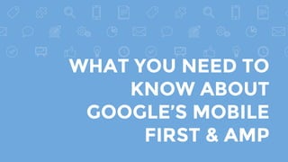 WHAT YOU NEED TO
KNOW ABOUT
GOOGLE’S MOBILE
FIRST & AMP
 