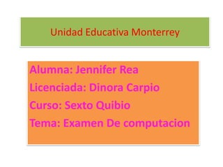 Unidad Educativa Monterrey
Alumna: Jennifer Rea
Licenciada: Dinora Carpio
Curso: Sexto Quibio
Tema: Examen De computacion
 