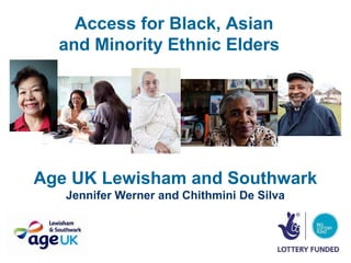 Access for Black, Asian
  and Minority Ethnic Elders




Age UK Lewisham and Southwark
   Jennifer Werner and Chithmini De Silva
 