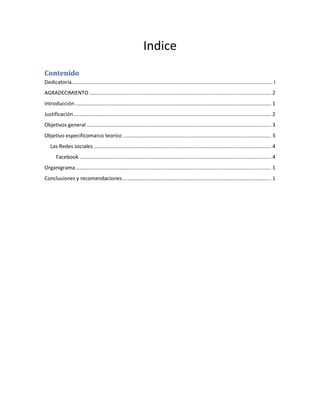 Indice
Contenido
Dedicatoria........................................................................................................................................... I
AGRADECIMIENTO .............................................................................................................................. 2
Introducción........................................................................................................................................ 1
Justificación......................................................................................................................................... 2
Objetivos general ................................................................................................................................ 3
Objetivo especificomarco teorico ....................................................................................................... 3
Las Redes sociales ........................................................................................................................... 4
Facebook ..................................................................................................................................... 4
Organigrama........................................................................................................................................ 1
Conclusiones y recomendaciones....................................................................................................... 1
 