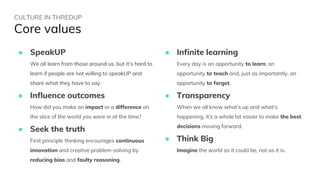 CULTURE IN THREDUP
Core values
● SpeakUP
We all learn from those around us, but it’s hard to
learn if people are not willing to speakUP and
share what they have to say.
● Influence outcomes
How did you make an impact or a difference on
the slice of the world you were in at the time?
● Seek the truth
First principle thinking encourages continuous
innovation and creative problem-solving by
reducing bias and faulty reasoning.
● Infinite learning
Every day is an opportunity to learn, an
opportunity to teach and, just as importantly, an
opportunity to forget.
● Transparency
When we all know what’s up and what’s
happening, it’s a whole lot easier to make the best
decisions moving forward.
● Think Big
Imagine the world as it could be, not as it is.
 