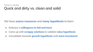 Tempo vs. Quality
Quick and dirty vs. clean and solid
We have scarce resources and many hypothesis to learn
● Embrace a willingness to fail and learn
● Come up with scrappy solutions to validate value hypothesis
● Consolidate towards growth hypothesis with more investment
 
