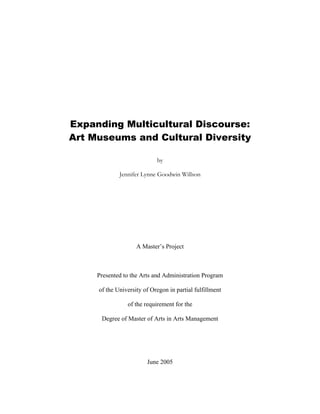 Expanding Multicultural Discourse:
Art Museums and Cultural Diversity
by
Jennifer Lynne Goodwin Willson
A Master’s Project
Presented to the Arts and Administration Program
of the University of Oregon in partial fulfillment
of the requirement for the
Degree of Master of Arts in Arts Management
June 2005
 