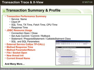 Transaction Summary & Profile Transaction Trace & X-View   Transaction Performance Summary Service  Name Client IP SQL Time, TX Time, Fetch Time, CPU Time Response Time JDBC Resource Usage Connection Open / Close Set Auto Commit / Commit / Rollback Statement / PreparedStatement / CallableStatment Class SQL  and SQL Parameters External Service Call(ex TP-CALL) Method Response Time Method Parameter/Return File / Socket Open New thread init Current thread Name And Many More… 