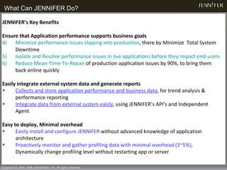What Can JENNIFER Do? JENNIFER’s Key Benefits Ensure that Application performance supports business goals   Minimize performance issues slipping into production , there by Minimize  Total System Downtime Isolate and Resolve performance issues in live applications before they impact end-users Reduce Mean-Time-To-Repair  of production application issues by 90%, to bring them back online quickly  Easily integrate external system data and generate reports Collects and store application performance and business data , for trend analysis & performance reporting Integrate data from external system easily , using JENNIFER’s API’s and Independent Agent Easy to deploy, Minimal overhead Easily install and configure JENNIFER  without advanced knowledge of application architecture Proactively monitor and gather profiling data with minimal overhead (3~5%),  Dynamically change profiling level without restarting app or server 