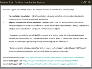 Customer support for JENNIFER product Installation is provided by JenniferSoft in following steps Pre-installation Consultation  – A brief consultation with customer to find out information about system environment and Customer’s monitoring requirement. Schedule an Installation Session via Remote Connect  – Book a time slot with JenniferSoft professional service team to receive professional installation service. If installation is not finished in One day, customer can schedule additional installation service with JenniferSoft Support Staff.  *  If customer is considering using JENNIFER to monitor large system, onsite visit by JenniferSoft support engineer may be considered.  For customer’s who want to install JENNIFER on their own time and leisure, we provide installation package with step-by-step installation guide and user manual.  * Customer can also take advantage of our online resource such as Support FAQ and Support Q&A to easily find answers to support questions and commonly asked our customers in the past.  JenniferSoft Remote Connect -  http://www.jennifersoft.com/docs/apm-jennifer-support-remote-connect.html JenniferSoft Support FAQ -  http://www.jennifersoft.com/forum/apm-jennifer-support-faqs/1/list.html JenniferSoft Support Q&A -  http://www.jennifersoft.com/forum/apm-jennifer-support-qa/1/list.html JenniferSoft  Product Installation Support 