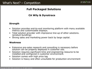 What’s Next? – Competition      Full Packaged Solutions   CA Wily & Dynatrace Strength Solution  provides end - to - end monitoring  platform with many available metrics and customizable displays.  T otal solution  provider with impressive  line - up  of other solutions. (product bundling) S t r ong sales and marketing power  back by large capital. Weakness Extensive pre-sales research and consulting  is  necessary   before  solution  can be properly  deplo yed in customer site . Solution  require s  significant time and engineering resource to  be installed  and configure d in customer environment . Solution comes with  high price  tag Solution is heavy and often unsuitable for production environment 