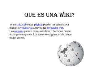 Que es una Wiki?
 es un sitio web cuyas páginas pueden ser editadas por
múltiples voluntarios a través del navegador web.
Los usuarios pueden crear, modificar o borrar un mismo
texto que comparten. Los textos o «páginas wiki» tienen
títulos únicos.
 